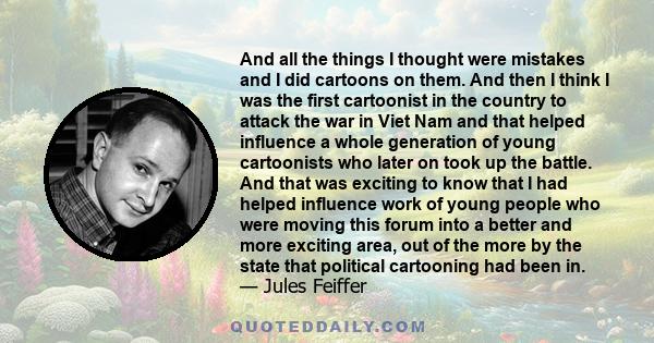 And all the things I thought were mistakes and I did cartoons on them. And then I think I was the first cartoonist in the country to attack the war in Viet Nam and that helped influence a whole generation of young