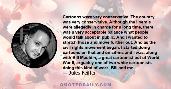 Cartoons were very conservative. The country was very conservative. Although the liberals were allegedly in charge for a long time, there was a very acceptable balance what people would talk about in public. And I