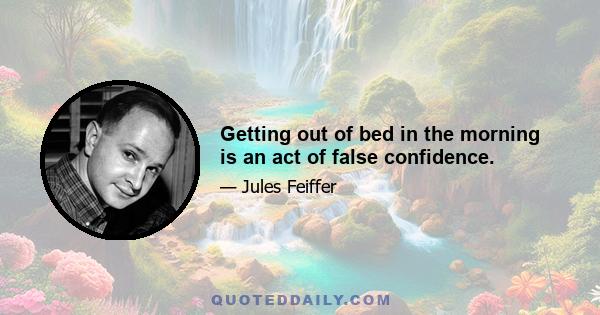 Getting out of bed in the morning is an act of false confidence.