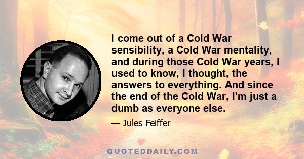 I come out of a Cold War sensibility, a Cold War mentality, and during those Cold War years, I used to know, I thought, the answers to everything. And since the end of the Cold War, I'm just a dumb as everyone else.