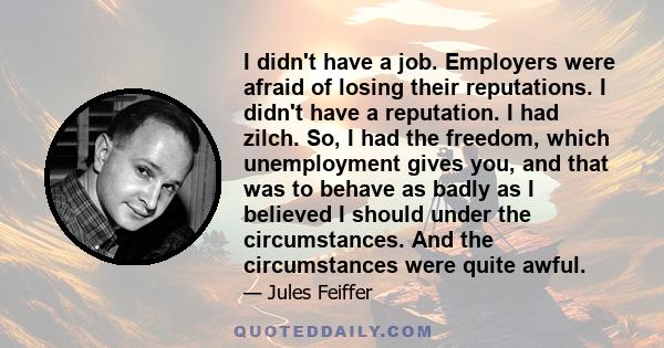 I didn't have a job. Employers were afraid of losing their reputations. I didn't have a reputation. I had zilch. So, I had the freedom, which unemployment gives you, and that was to behave as badly as I believed I