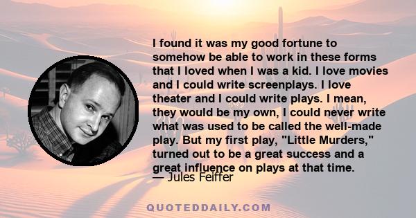 I found it was my good fortune to somehow be able to work in these forms that I loved when I was a kid. I love movies and I could write screenplays. I love theater and I could write plays. I mean, they would be my own,