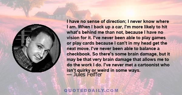 I have no sense of direction; I never know where I am. When I back up a car, I'm more likely to hit what's behind me than not, because I have no vision for it. I've never been able to play games or play cards because I