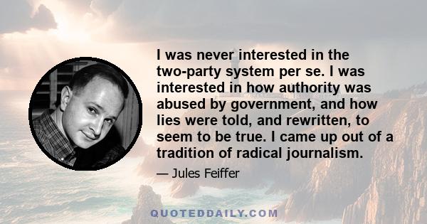 I was never interested in the two-party system per se. I was interested in how authority was abused by government, and how lies were told, and rewritten, to seem to be true. I came up out of a tradition of radical