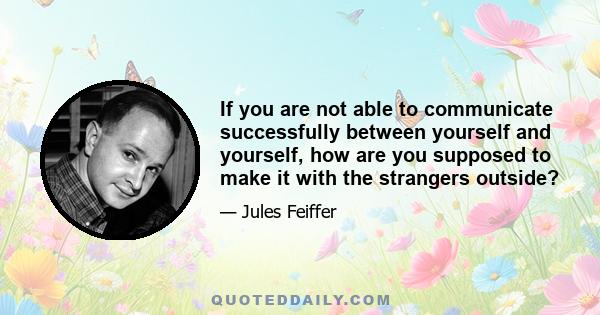 If you are not able to communicate successfully between yourself and yourself, how are you supposed to make it with the strangers outside?