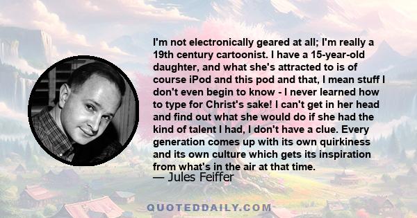 I'm not electronically geared at all; I'm really a 19th century cartoonist. I have a 15-year-old daughter, and what she's attracted to is of course iPod and this pod and that, I mean stuff I don't even begin to know - I 