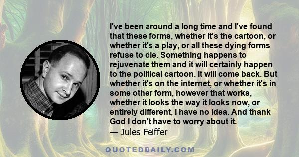 I've been around a long time and I've found that these forms, whether it's the cartoon, or whether it's a play, or all these dying forms refuse to die. Something happens to rejuvenate them and it will certainly happen