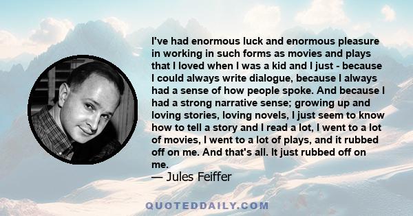 I've had enormous luck and enormous pleasure in working in such forms as movies and plays that I loved when I was a kid and I just - because I could always write dialogue, because I always had a sense of how people