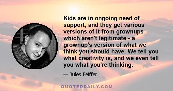 Kids are in ongoing need of support, and they get various versions of it from grownups which aren't legitimate - a grownup's version of what we think you should have. We tell you what creativity is, and we even tell you 