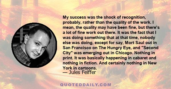 My success was the shock of recognition, probably, rather than the quality of the work. I mean, the quality may have been fine, but there's a lot of fine work out there. It was the fact that I was doing something that