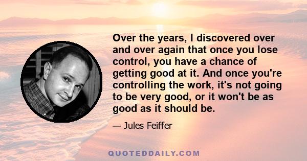 Over the years, I discovered over and over again that once you lose control, you have a chance of getting good at it. And once you're controlling the work, it's not going to be very good, or it won't be as good as it