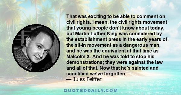 That was exciting to be able to comment on civil rights. I mean, the civil rights movement that young people don't know about today, but Martin Luther King was considered by the establishment press in the early years of 