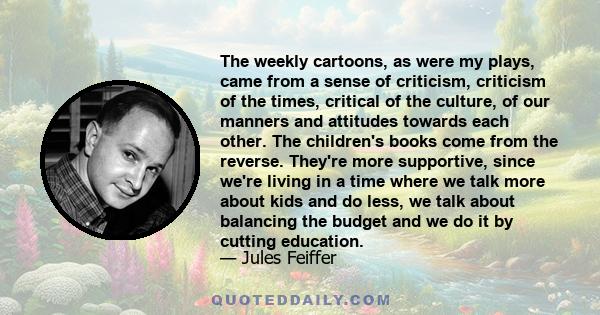 The weekly cartoons, as were my plays, came from a sense of criticism, criticism of the times, critical of the culture, of our manners and attitudes towards each other. The children's books come from the reverse.