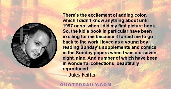 There's the excitement of adding color, which I didn't know anything about until 1997 or so, when I did my first picture book. So, the kid's book in particular have been exciting for me because it forced me to go back