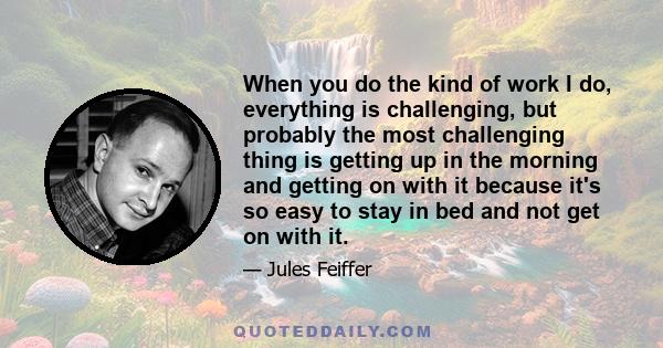 When you do the kind of work I do, everything is challenging, but probably the most challenging thing is getting up in the morning and getting on with it because it's so easy to stay in bed and not get on with it.