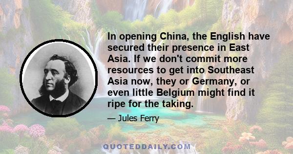 In opening China, the English have secured their presence in East Asia. If we don't commit more resources to get into Southeast Asia now, they or Germany, or even little Belgium might find it ripe for the taking.