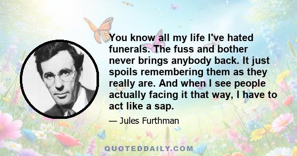 You know all my life I've hated funerals. The fuss and bother never brings anybody back. It just spoils remembering them as they really are. And when I see people actually facing it that way, I have to act like a sap.