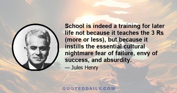 School is indeed a training for later life not because it teaches the 3 Rs (more or less), but because it instills the essential cultural nightmare fear of failure, envy of success, and absurdity.