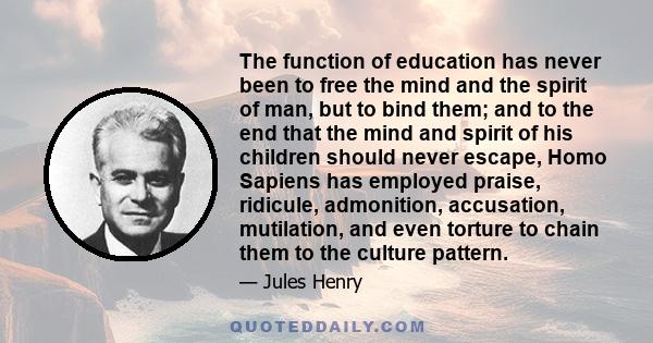 The function of education has never been to free the mind and the spirit of man, but to bind them; and to the end that the mind and spirit of his children should never escape, Homo Sapiens has employed praise, ridicule, 