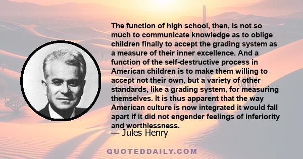 The function of high school, then, is not so much to communicate knowledge as to oblige children finally to accept the grading system as a measure of their inner excellence. And a function of the self-destructive