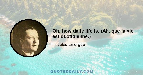 Oh, how daily life is. (Ah, que la vie est quotidienne.)