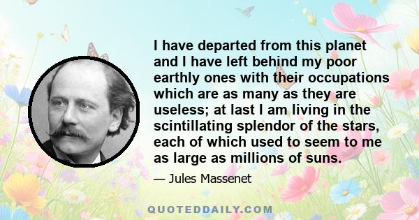 I have departed from this planet and I have left behind my poor earthly ones with their occupations which are as many as they are useless; at last I am living in the scintillating splendor of the stars, each of which