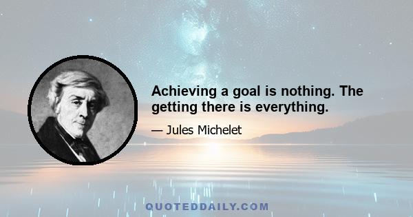 Achieving a goal is nothing. The getting there is everything.