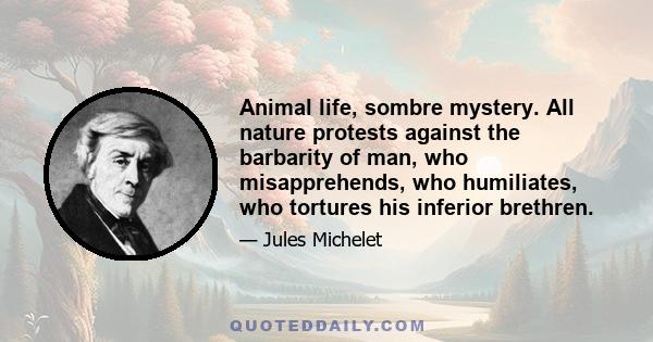 Animal life, sombre mystery. All nature protests against the barbarity of man, who misapprehends, who humiliates, who tortures his inferior brethren.