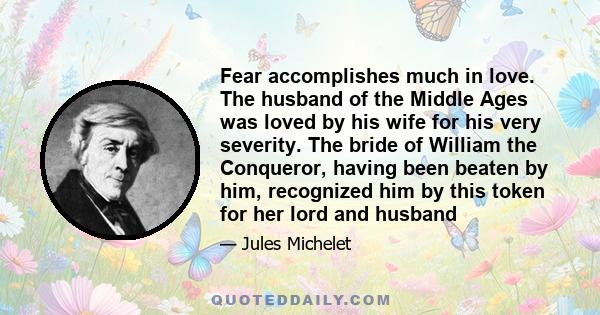 Fear accomplishes much in love. The husband of the Middle Ages was loved by his wife for his very severity. The bride of William the Conqueror, having been beaten by him, recognized him by this token for her lord and