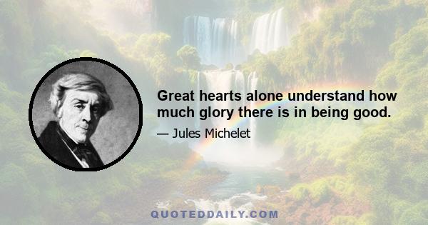 Great hearts alone understand how much glory there is in being good.