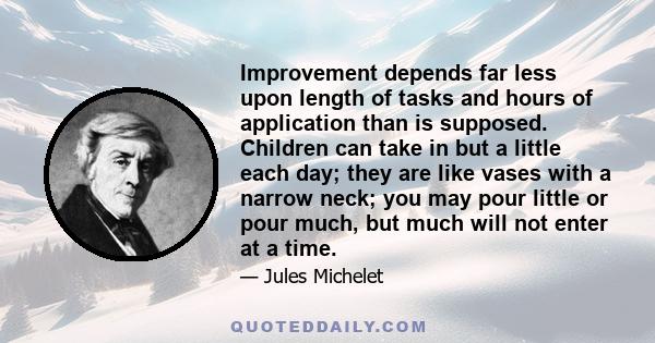 Improvement depends far less upon length of tasks and hours of application than is supposed. Children can take in but a little each day; they are like vases with a narrow neck; you may pour little or pour much, but much 