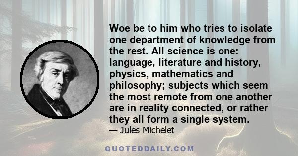 Woe be to him who tries to isolate one department of knowledge from the rest. All science is one: language, literature and history, physics, mathematics and philosophy; subjects which seem the most remote from one