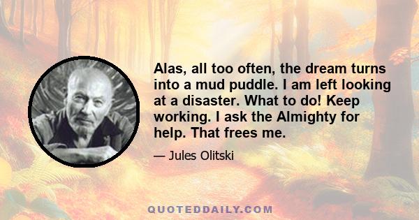 Alas, all too often, the dream turns into a mud puddle. I am left looking at a disaster. What to do! Keep working. I ask the Almighty for help. That frees me.