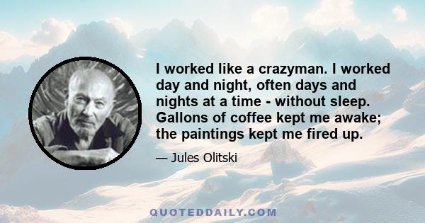 I worked like a crazyman. I worked day and night, often days and nights at a time - without sleep. Gallons of coffee kept me awake; the paintings kept me fired up.