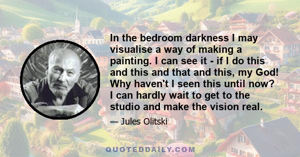 In the bedroom darkness I may visualise a way of making a painting. I can see it - if I do this and this and that and this, my God! Why haven't I seen this until now? I can hardly wait to get to the studio and make the