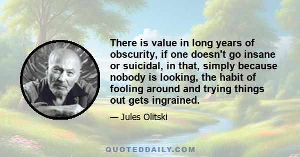 There is value in long years of obscurity, if one doesn't go insane or suicidal, in that, simply because nobody is looking, the habit of fooling around and trying things out gets ingrained.