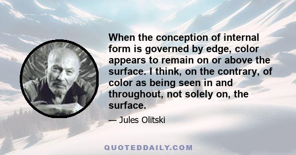 When the conception of internal form is governed by edge, color appears to remain on or above the surface. I think, on the contrary, of color as being seen in and throughout, not solely on, the surface.