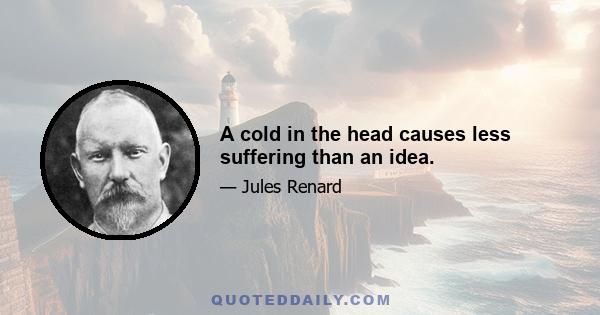 A cold in the head causes less suffering than an idea.