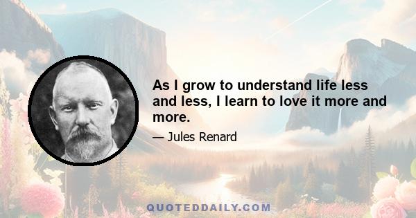 As I grow to understand life less and less, I learn to love it more and more.