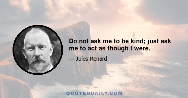 Do not ask me to be kind; just ask me to act as though I were.