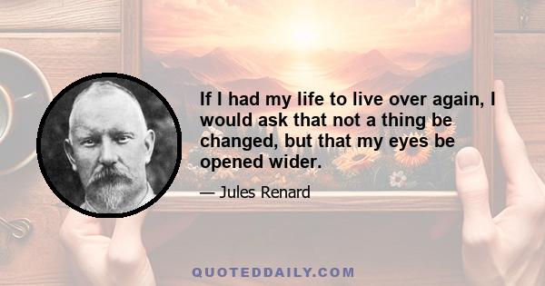 If I had my life to live over again, I would ask that not a thing be changed, but that my eyes be opened wider.