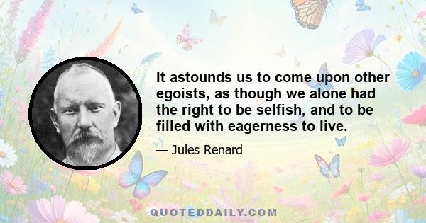 It astounds us to come upon other egoists, as though we alone had the right to be selfish, and to be filled with eagerness to live.