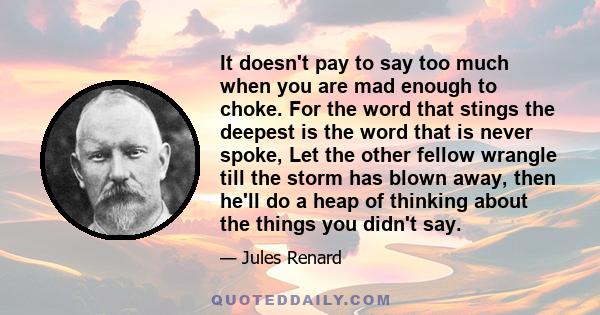 It doesn't pay to say too much when you are mad enough to choke. For the word that stings the deepest is the word that is never spoke, Let the other fellow wrangle till the storm has blown away, then he'll do a heap of