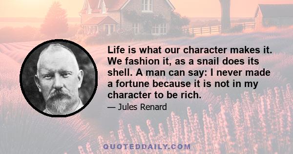 Life is what our character makes it. We fashion it, as a snail does its shell. A man can say: I never made a fortune because it is not in my character to be rich.