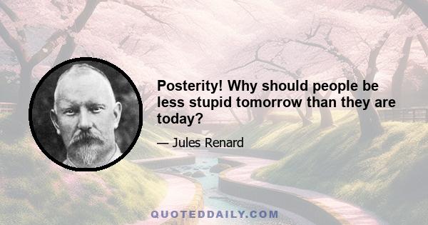 Posterity! Why should people be less stupid tomorrow than they are today?