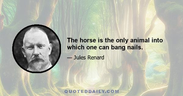 The horse is the only animal into which one can bang nails.