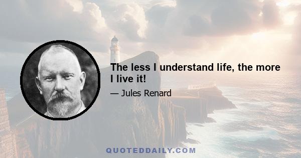 The less I understand life, the more I live it!