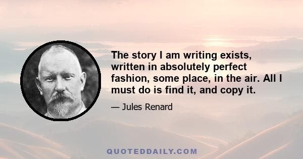 The story I am writing exists, written in absolutely perfect fashion, some place, in the air. All I must do is find it, and copy it.