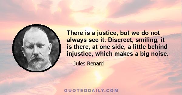 There is a justice, but we do not always see it. Discreet, smiling, it is there, at one side, a little behind injustice, which makes a big noise.