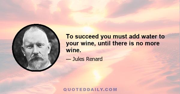 To succeed you must add water to your wine, until there is no more wine.